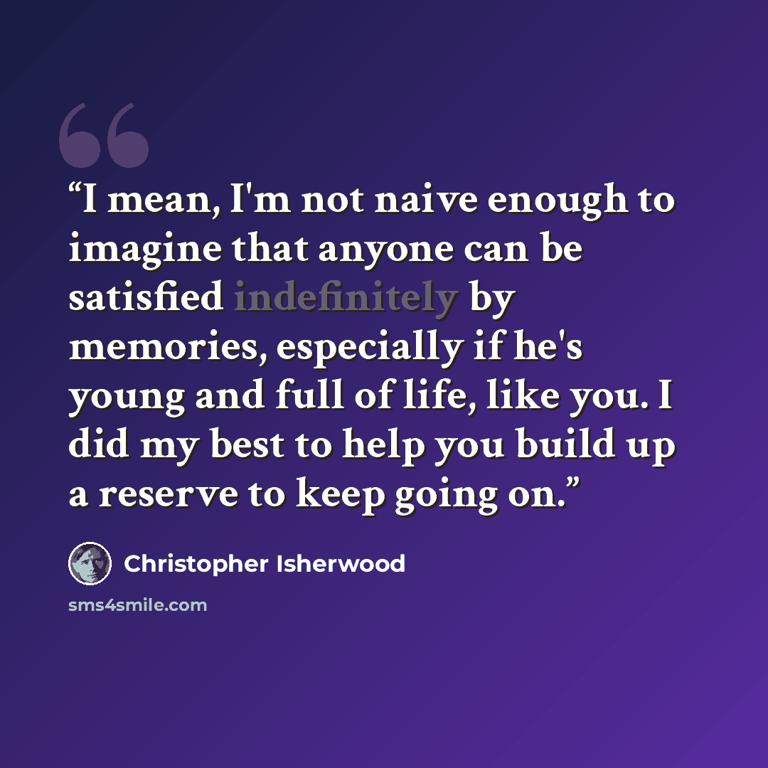 “I mean, I'm not naive enough to imagine that anyone can be satisfied indefinitely by memories, especially if he's young and full of life, like you. I did my best to help you build up a reserve to keep going on.” quote by Christopher Isherwood