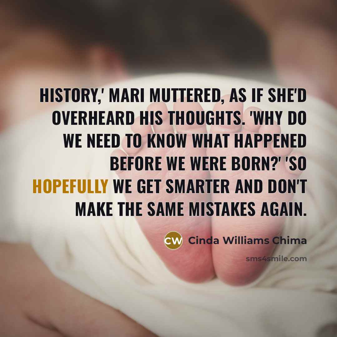 “History,' Mari muttered, as if she'd overheard his thoughts. 'Why do we need to know what happened before we were born?' 'So hopefully we get smarter and don't make the same mistakes again.” quote by Cinda Williams Chima