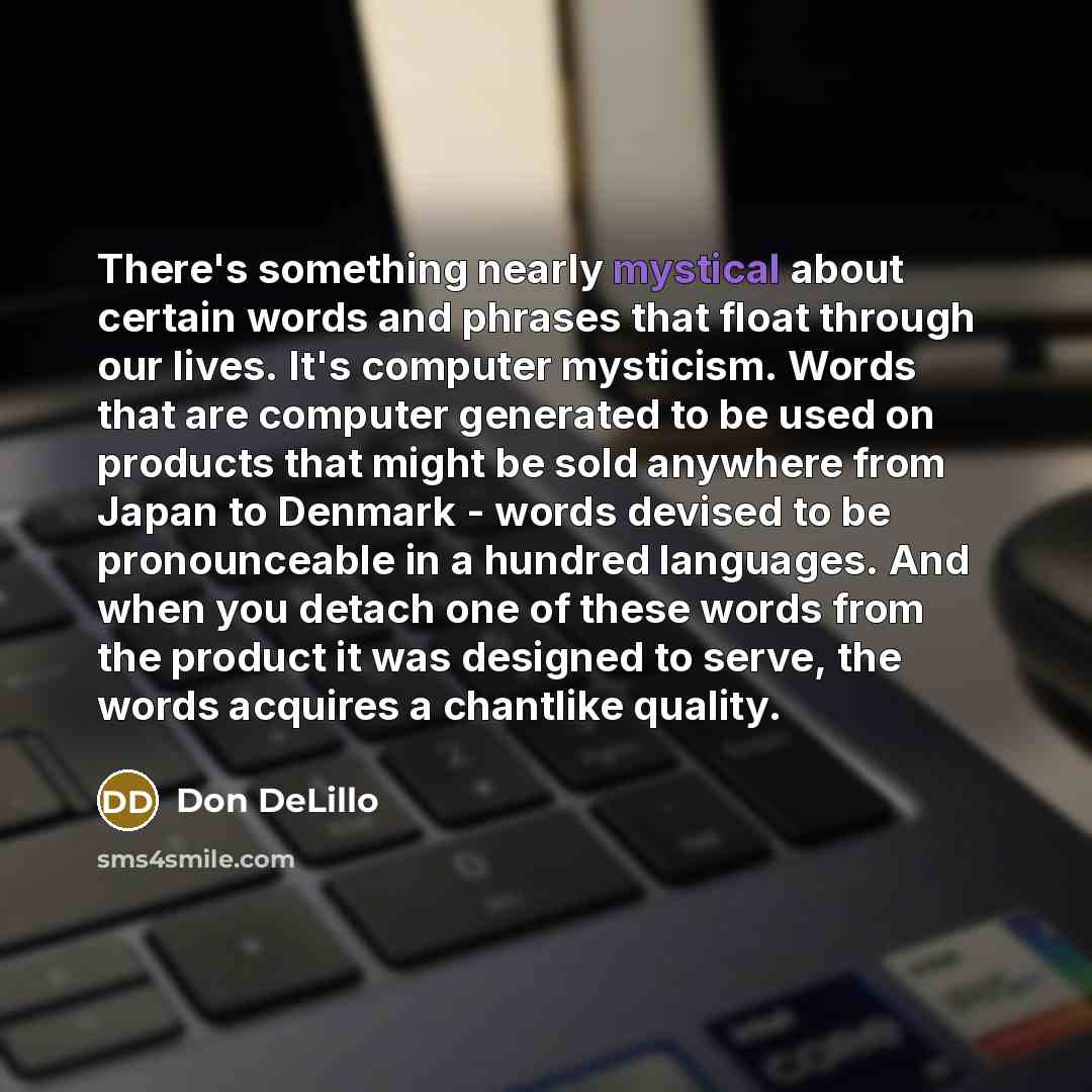 “There's something nearly mystical about certain words and phrases that float through our lives. It's computer mysticism. Words that are computer generated to be used on products that might be sold anywhere from Japan to Denmark - words devised to be pronounceable in a hundred languages. And when…” quote by Don DeLillo