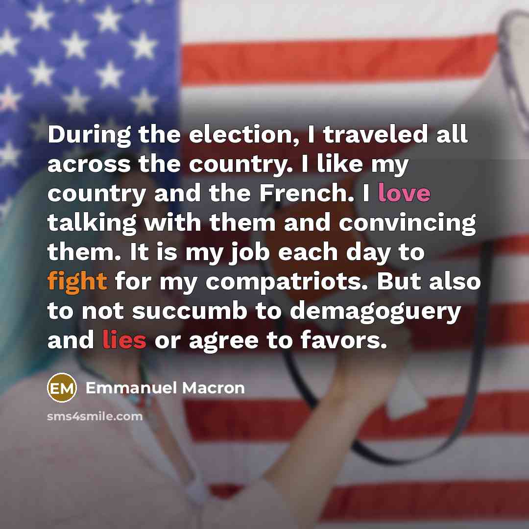 “During the election, I traveled all across the country. I like my country and the French. I love talking with them and convincing them. It is my job each day to fight for my compatriots. But also to not succumb to demagoguery and lies or agree to favors.” quote by Emmanuel Macron