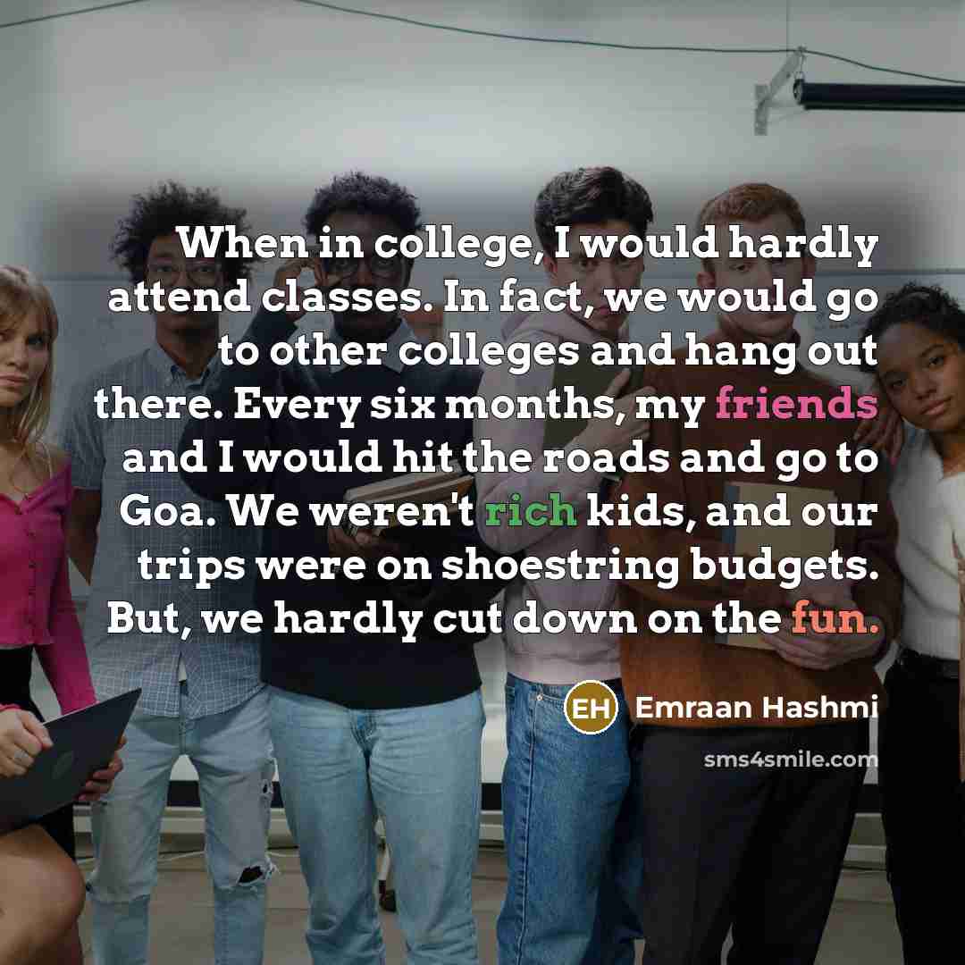 “When in college, I would hardly attend classes. In fact, we would go to other colleges and hang out there. Every six months, my friends and I would hit the roads and go to Goa. We weren't rich kids, and our trips were on shoestring budgets. But, we hardly cut down on the fun.” quote by Emraan Hashmi