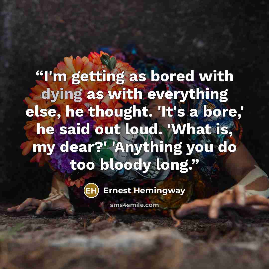 “I'm getting as bored with dying as with everything else, he thought. 'It's a bore,' he said out loud. 'What is, my dear?' 'Anything you do too bloody long.” quote by Ernest Hemingway