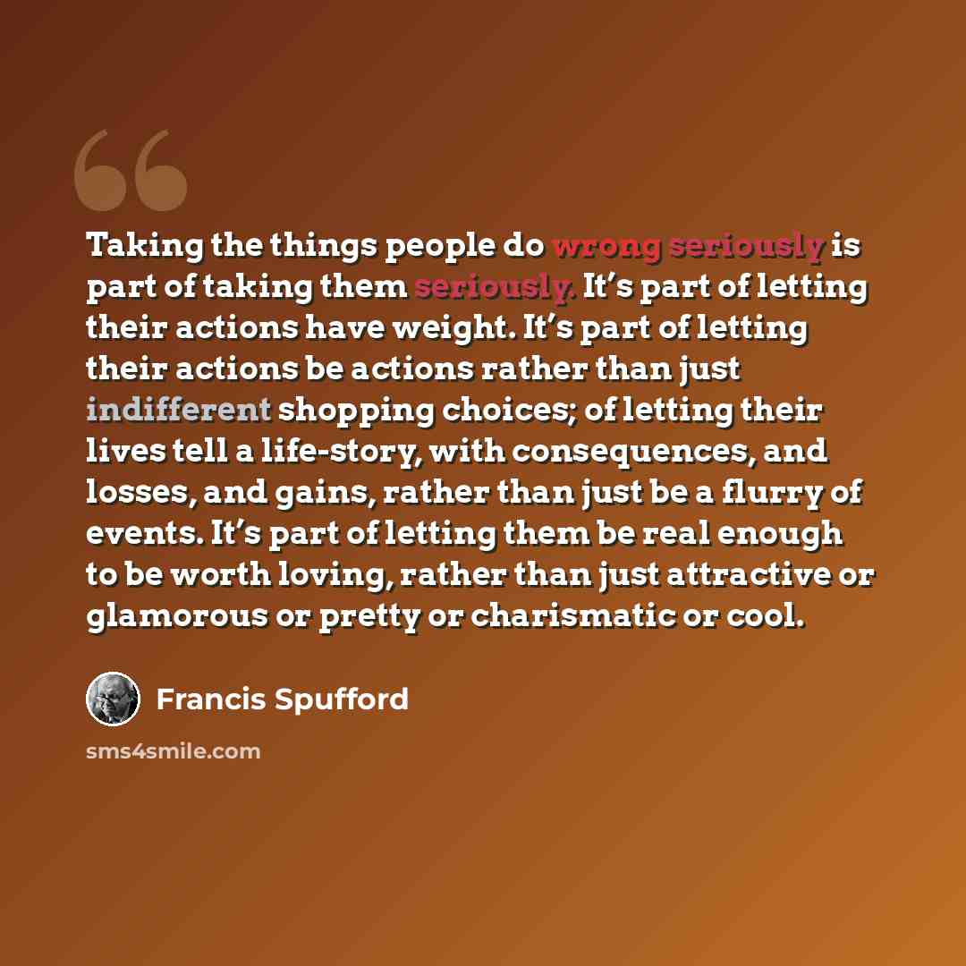 “Taking the things people do wrong seriously is part of taking them seriously. It’s part of letting their actions have weight. It’s part of letting their actions be actions rather than just indifferent shopping choices; of letting their lives tell a life-story, with consequences, and losses, and…” quote by Francis Spufford