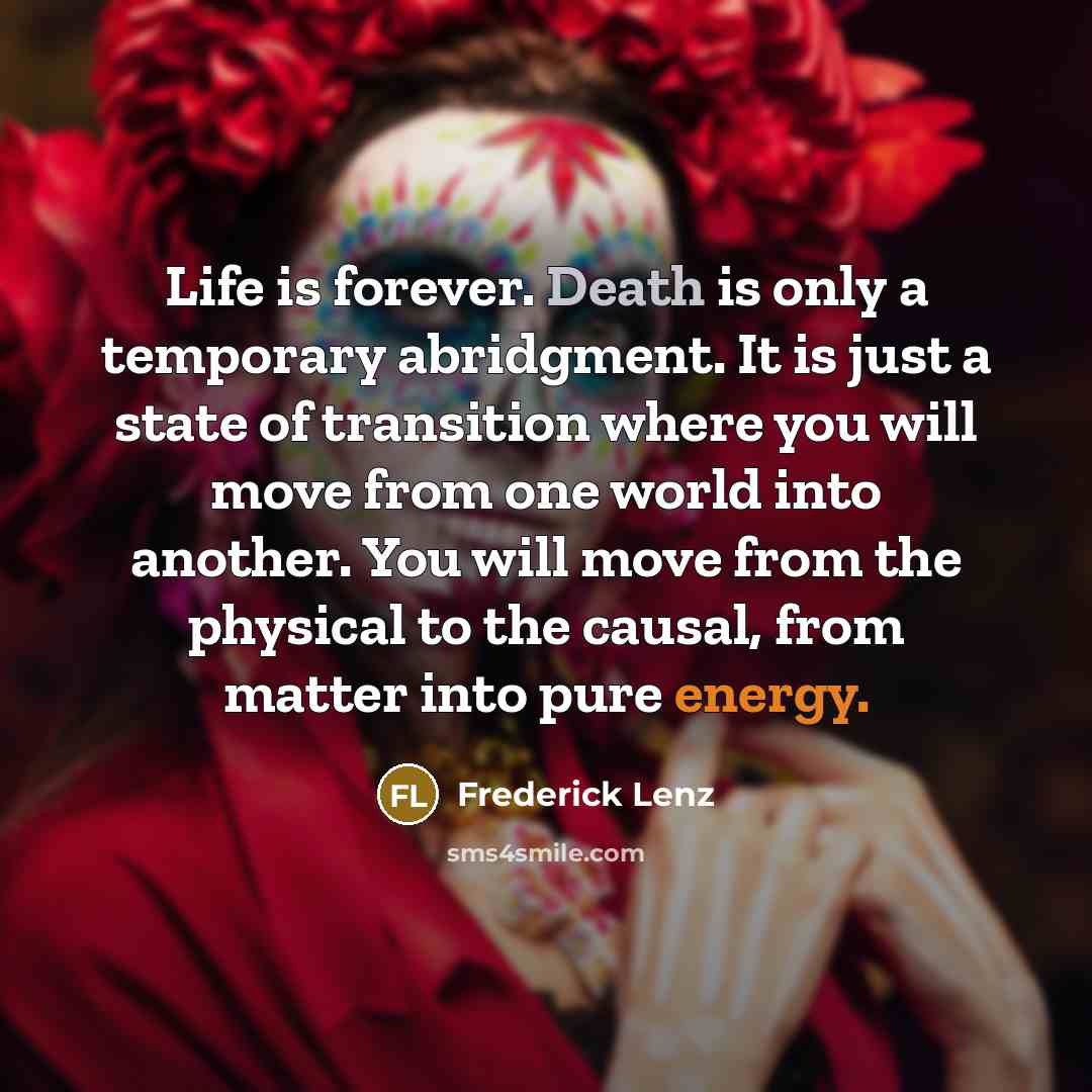 “Life is forever. Death is only a temporary abridgment. It is just a state of transition where you will move from one world into another. You will move from the physical to the causal, from matter into pure energy.” quote by Frederick Lenz