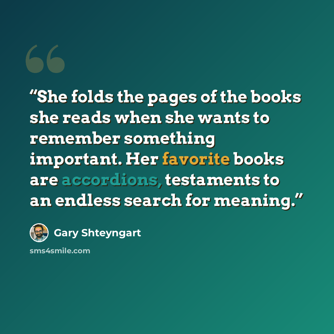 “She folds the pages of the books she reads when she wants to remember something important. Her favorite books are accordions, testaments to an endless search for meaning.” quote by Gary Shteyngart