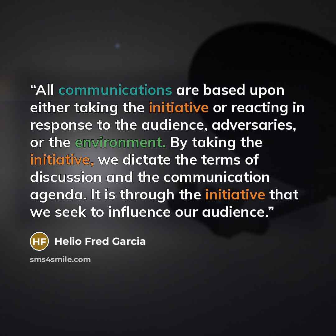 “All communications are based upon either taking the initiative or reacting in response to the audience, adversaries, or the environment. By taking the initiative, we dictate the terms of discussion and the communication agenda. It is through the initiative that we seek to influence our audience.” quote by Helio Fred Garcia