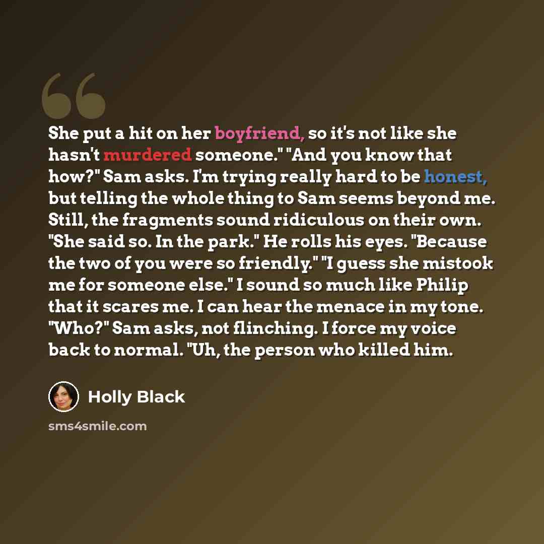 “She put a hit on her boyfriend, so it's not like she hasn't murdered someone." "And you know that how?" Sam asks. I'm trying really hard to be honest, but telling the whole thing to Sam seems beyond me. Still, the fragments sound ridiculous on their own. "She said so. In the park." He rolls his…” quote by Holly Black