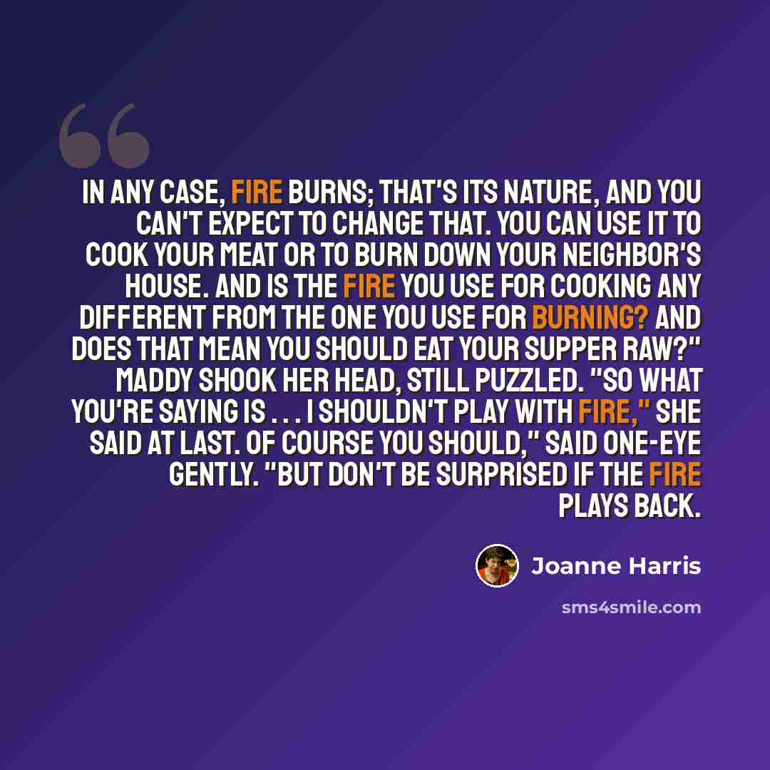 “In any case, fire burns; that's its nature, and you can't expect to change that. You can use it to cook your meat or to burn down your neighbor's house. And is the fire you use for cooking any different from the one you use for burning? And does that mean you should eat your supper raw?" Maddy…” quote by Joanne Harris