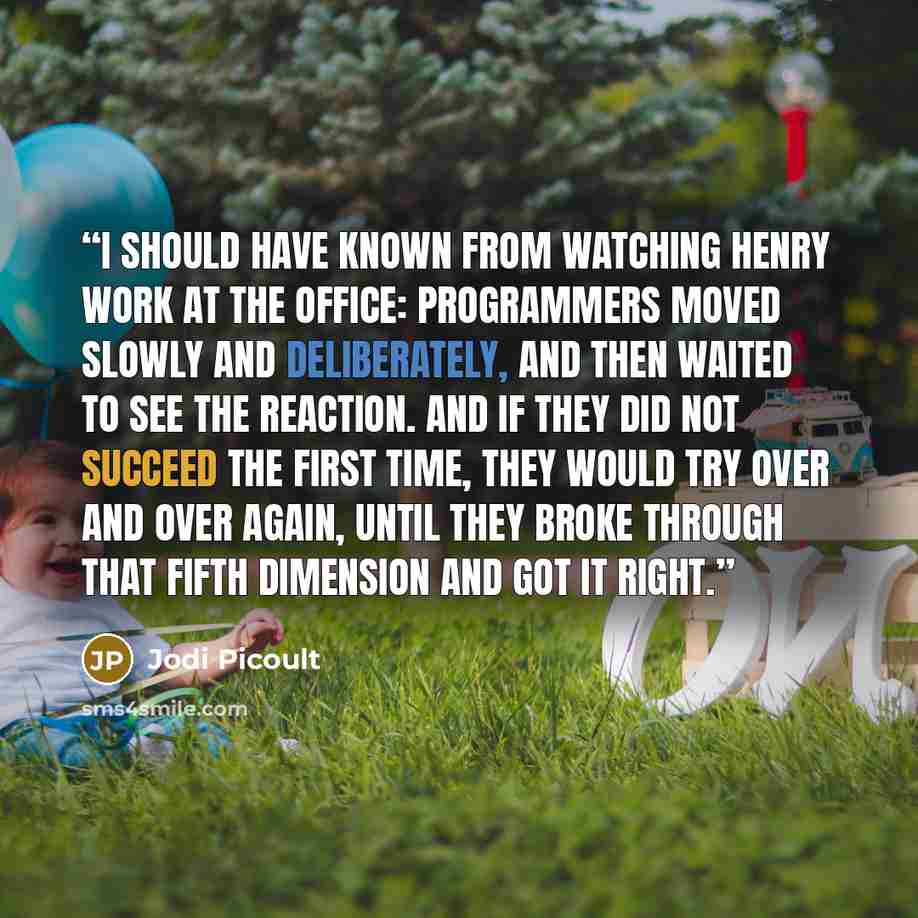 “I should have known from watching Henry work at the office: programmers moved slowly and deliberately, and then waited to see the reaction. And if they did not succeed the first time, they would try over and over again, until they broke through that fifth dimension and got it right.” quote by Jodi Picoult