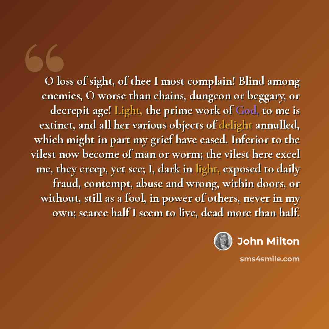 “O loss of sight, of thee I most complain! Blind among enemies, O worse than chains, dungeon or beggary, or decrepit age! Light, the prime work of God, to me is extinct, and all her various objects of delight annulled, which might in part my grief have eased. Inferior to the vilest now become of…” quote by John Milton