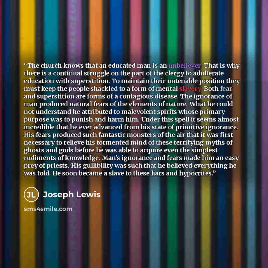 “The church knows that an educated man is an unbeliever. That is why there is a continual struggle on the part of the clergy to adulterate education with superstition. To maintain their untenable position they must keep the people shackled to a form of mental slavery. Both fear and superstition are…” quote by Joseph Lewis