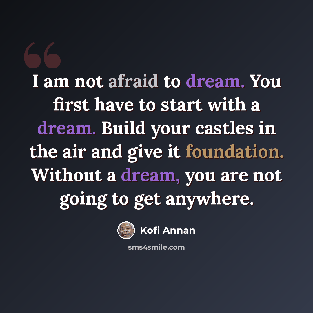 “I am not afraid to dream. You first have to start with a dream. Build your castles in the air and give it foundation. Without a dream, you are not going to get anywhere.” quote by Kofi Annan