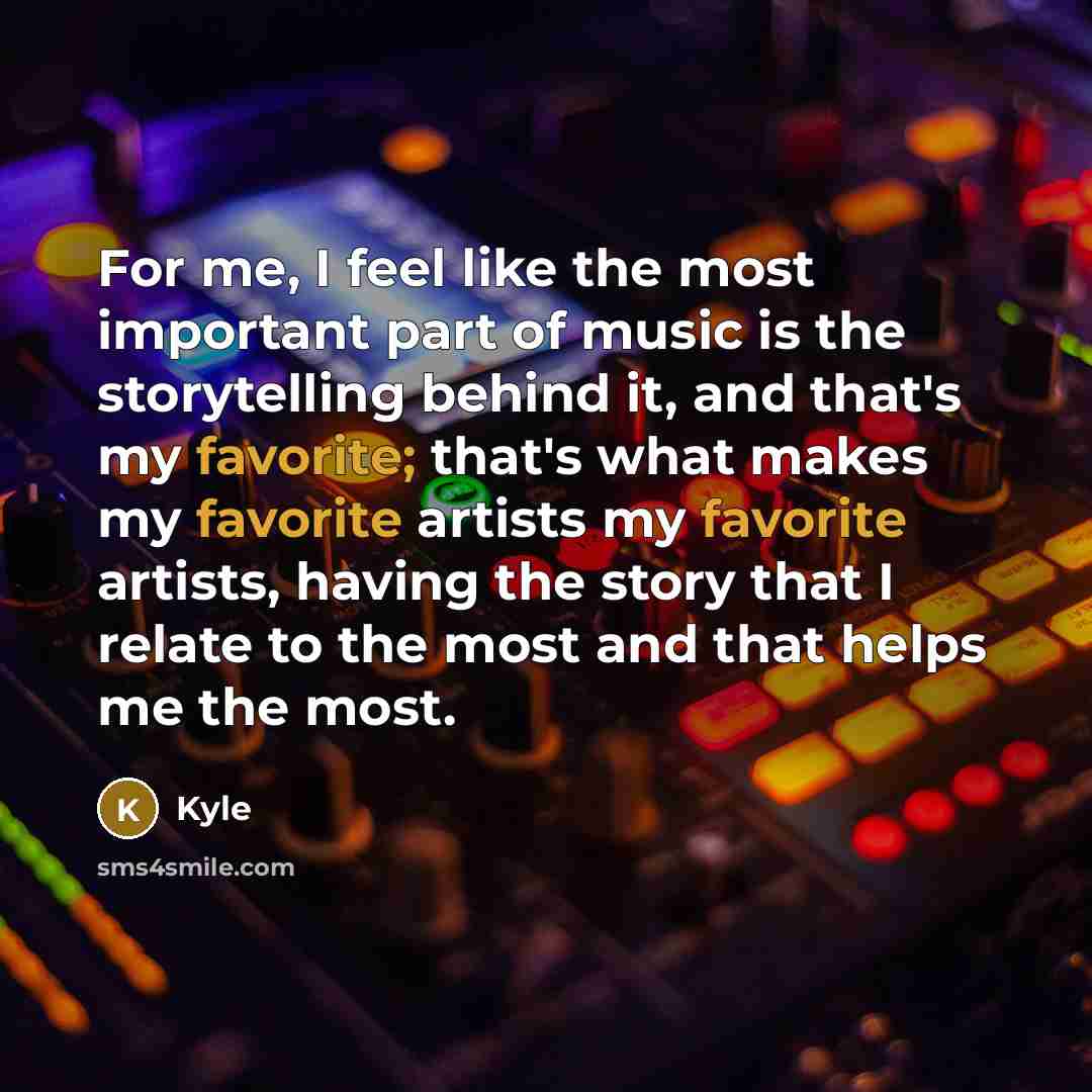 “For me, I feel like the most important part of music is the storytelling behind it, and that's my favorite; that's what makes my favorite artists my favorite artists, having the story that I relate to the most and that helps me the most.” quote by Kyle