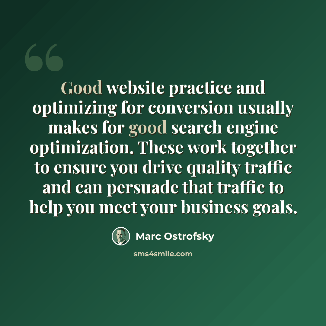 “Good website practice and optimizing for conversion usually makes for good search engine optimization. These work together to ensure you drive quality traffic and can persuade that traffic to help you meet your business goals.” quote by Marc Ostrofsky