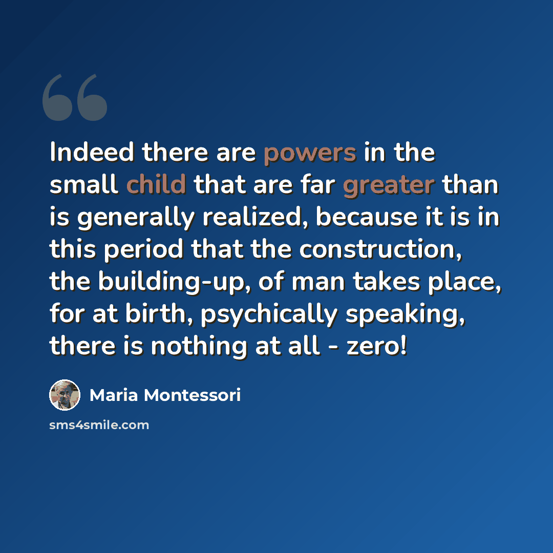 “Indeed there are powers in the small child that are far greater than is generally realized, because it is in this period that the construction, the building-up, of man takes place, for at birth, psychically speaking, there is nothing at all - zero!” quote by Maria Montessori