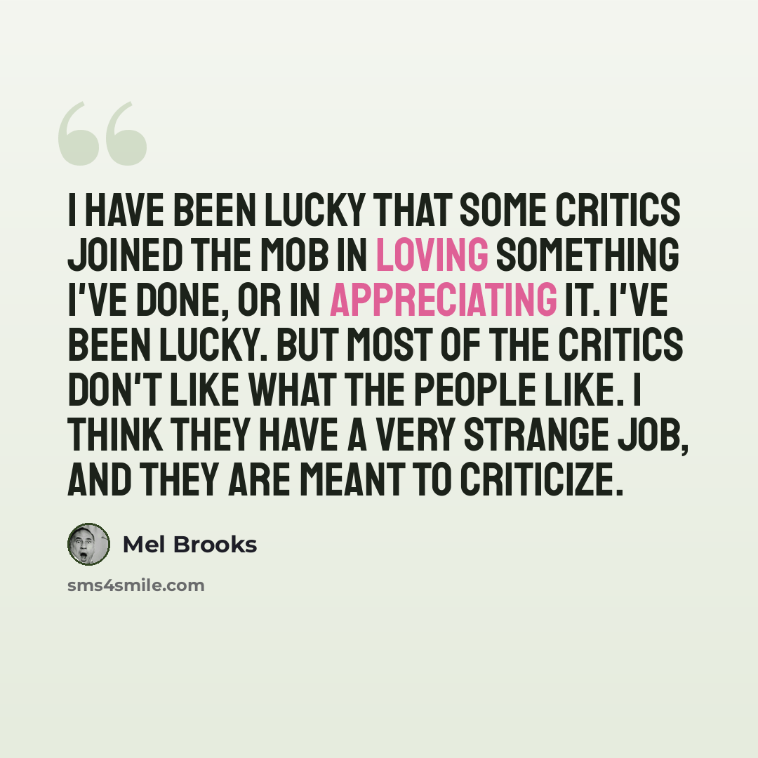 “I have been lucky that some critics joined the mob in loving something I've done, or in appreciating it. I've been lucky. But most of the critics don't like what the people like. I think they have a very strange job, and they are meant to criticize.” quote by Mel Brooks