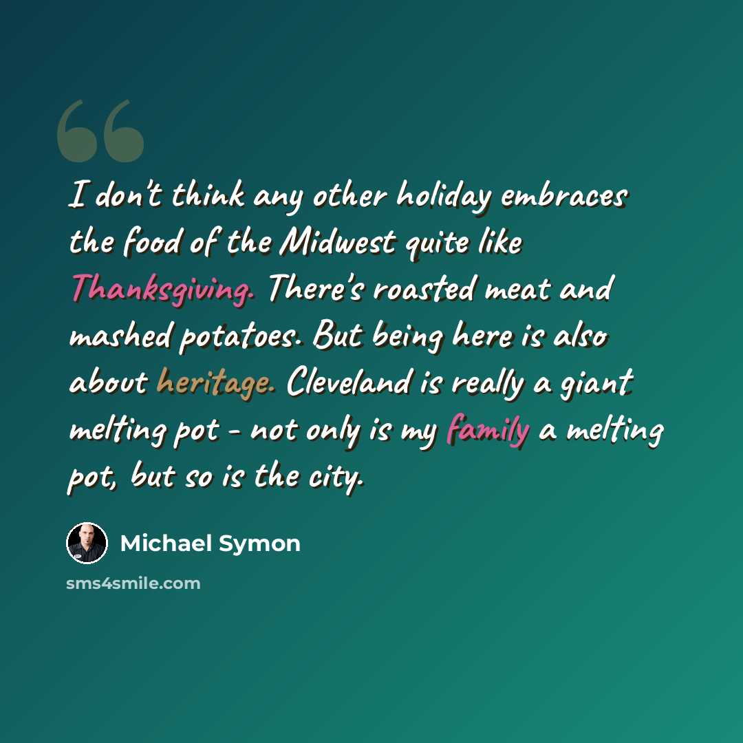 “I don't think any other holiday embraces the food of the Midwest quite like Thanksgiving. There's roasted meat and mashed potatoes. But being here is also about heritage. Cleveland is really a giant melting pot - not only is my family a melting pot, but so is the city.” quote by Michael Symon