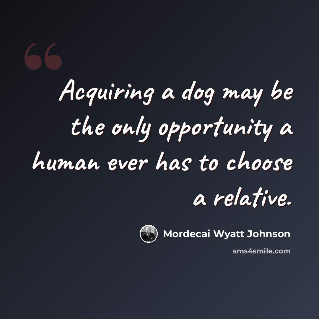 “Acquiring a dog may be the only opportunity a human ever has to choose a relative.” quote by Mordecai Wyatt Johnson