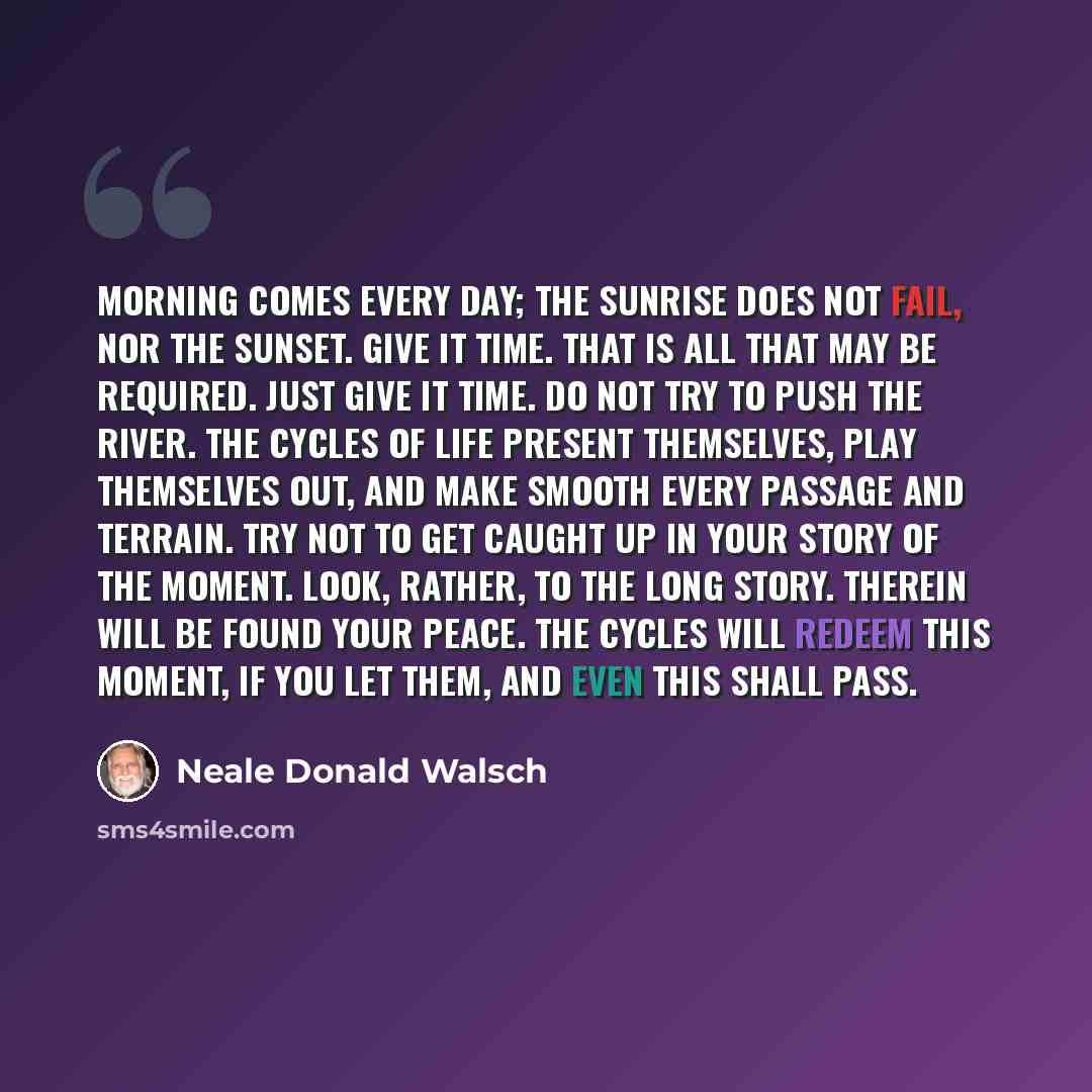 “Morning comes every day; the sunrise does not fail, nor the sunset. Give it time. That is all that may be required. Just give it time. Do not try to push the river. The cycles of life present themselves, play themselves out, and make smooth every passage and terrain. Try not to get caught up in…” quote by Neale Donald Walsch