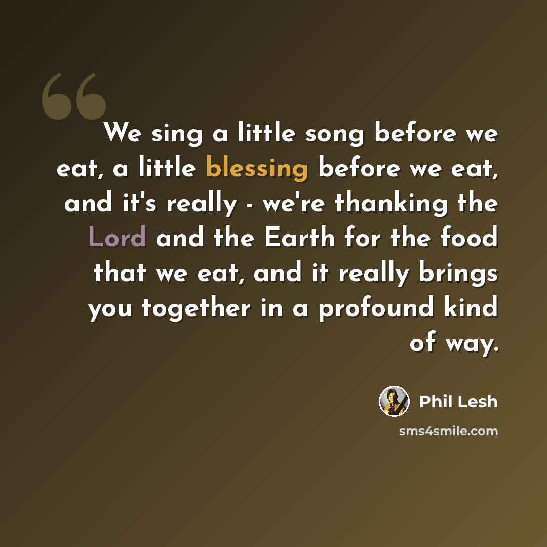 “We sing a little song before we eat, a little blessing before we eat, and it's really - we're thanking the Lord and the Earth for the food that we eat, and it really brings you together in a profound kind of way.” quote by Phil Lesh