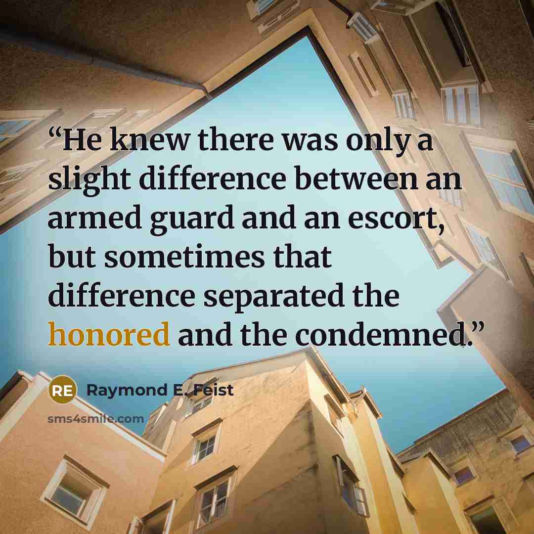 “He knew there was only a slight difference between an armed guard and an escort, but sometimes that difference separated the honored and the condemned.” quote by Raymond E. Feist