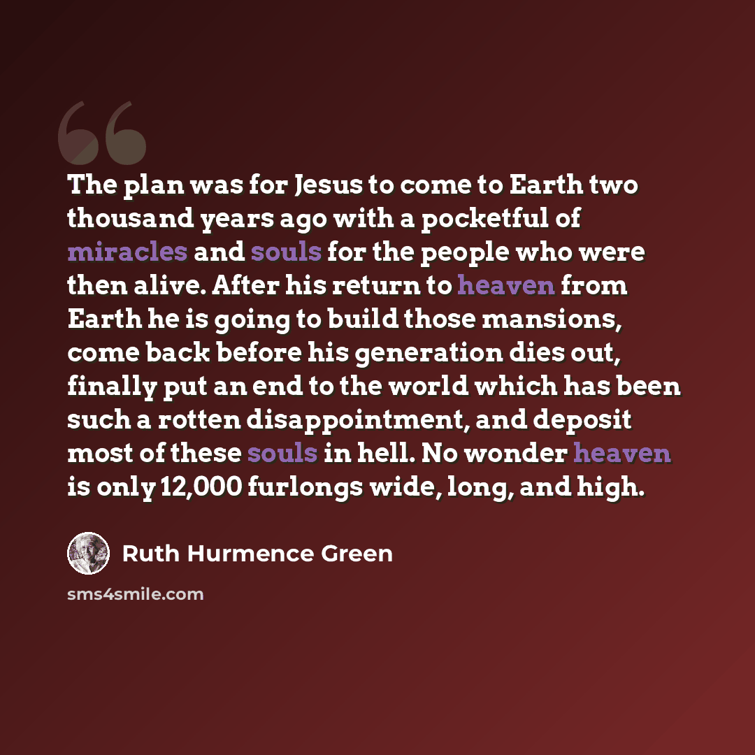 “The plan was for Jesus to come to Earth two thousand years ago with a pocketful of miracles and souls for the people who were then alive. After his return to heaven from Earth he is going to build those mansions, come back before his generation dies out, finally put an end to the world which has…” quote by Ruth Hurmence Green