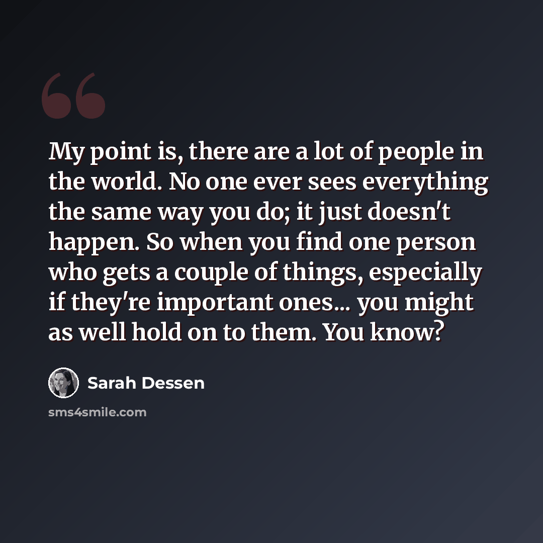 “My point is, there are a lot of people in the world. No one ever sees everything the same way you do; it just doesn't happen. So when you find one person who gets a couple of things, especially if they're important ones... you might as well hold on to them. You know?” quote by Sarah Dessen