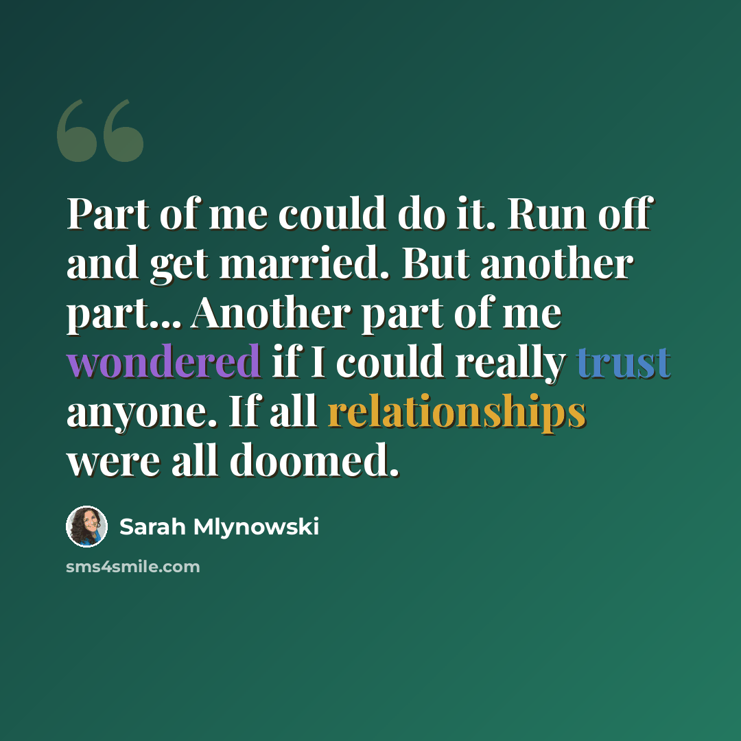 “Part of me could do it. Run off and get married. But another part... Another part of me wondered if I could really trust anyone. If all relationships were all doomed.” quote by Sarah Mlynowski