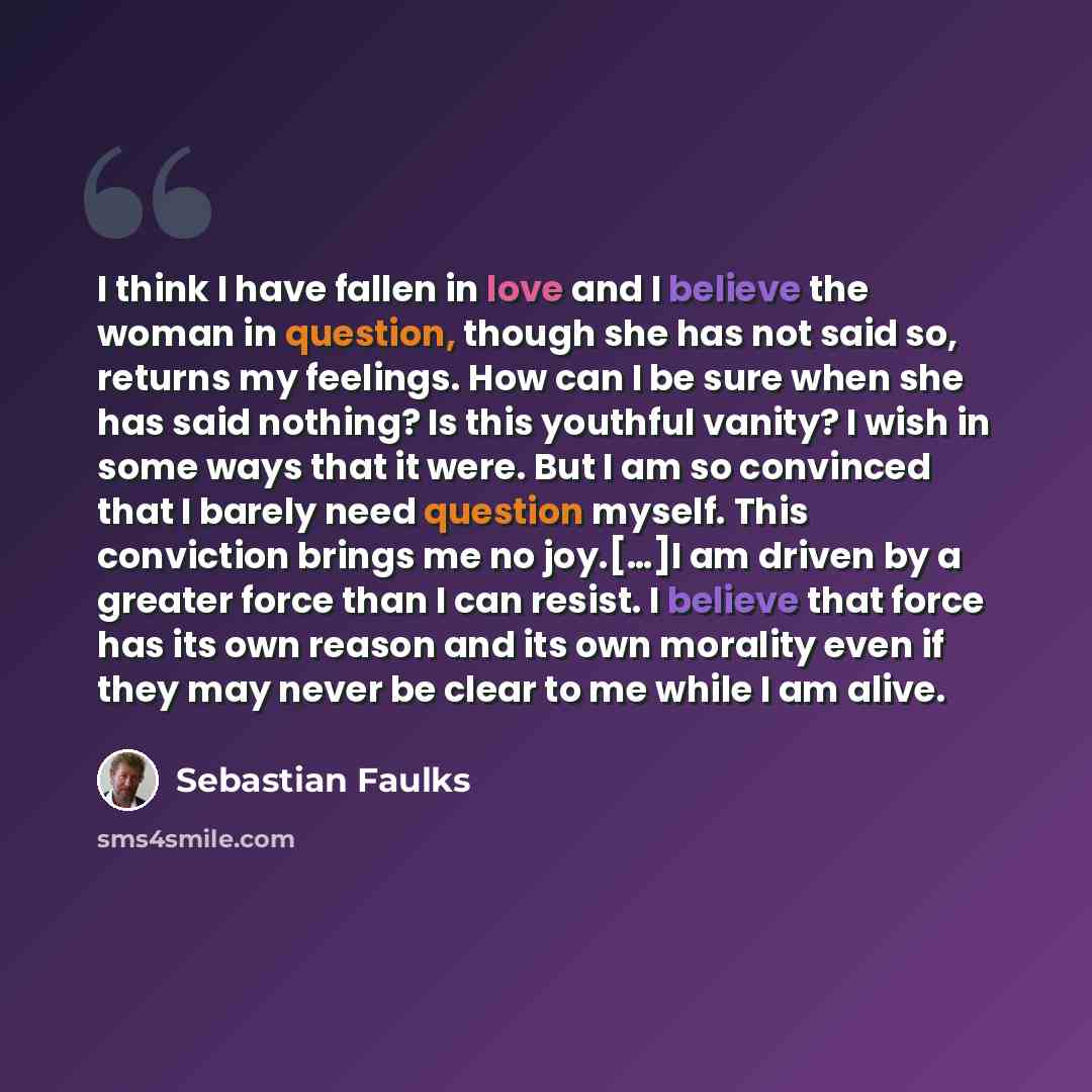 “I think I have fallen in love and I believe the woman in question, though she has not said so, returns my feelings. How can I be sure when she has said nothing? Is this youthful vanity? I wish in some ways that it were. But I am so convinced that I barely need question myself. This conviction…” quote by Sebastian Faulks