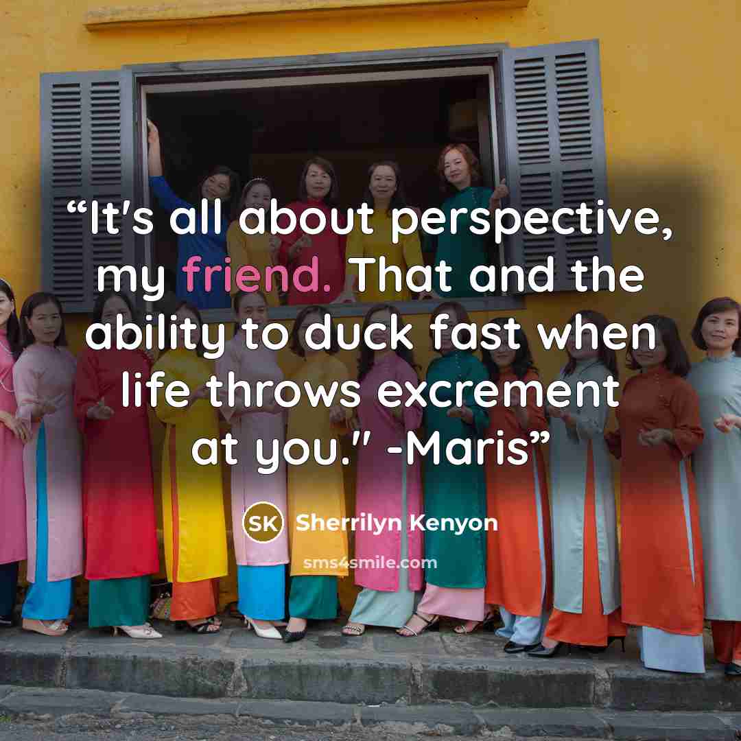 “It's all about perspective, my friend. That and the ability to duck fast when life throws excrement at you." -Maris” quote by Sherrilyn Kenyon