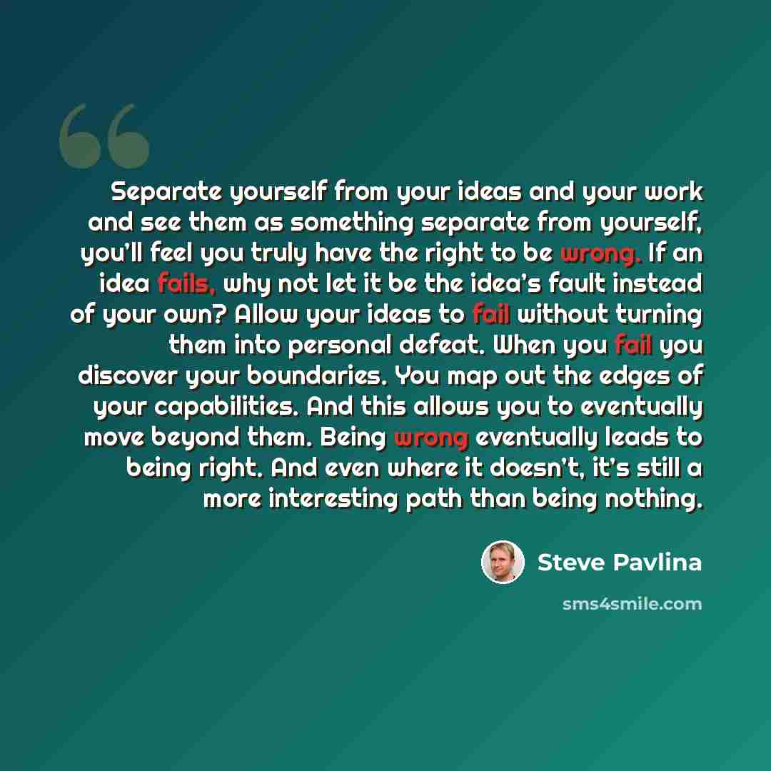 “Separate yourself from your ideas and your work and see them as something separate from yourself, you’ll feel you truly have the right to be wrong. If an idea fails, why not let it be the idea’s fault instead of your own? Allow your ideas to fail without turning them into personal defeat. When you…” quote by Steve Pavlina