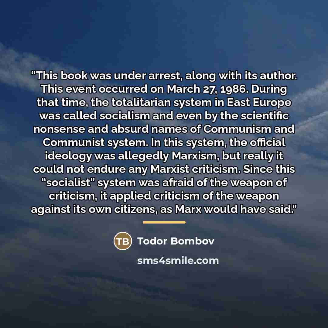 “This book was under arrest, along with its author. This event occurred on March 27, 1986. During that time, the totalitarian system in East Europe was called socialism and even by the scientific nonsense and absurd names of Communism and Communist system. In this system, the official ideology was…” quote by Todor Bombov