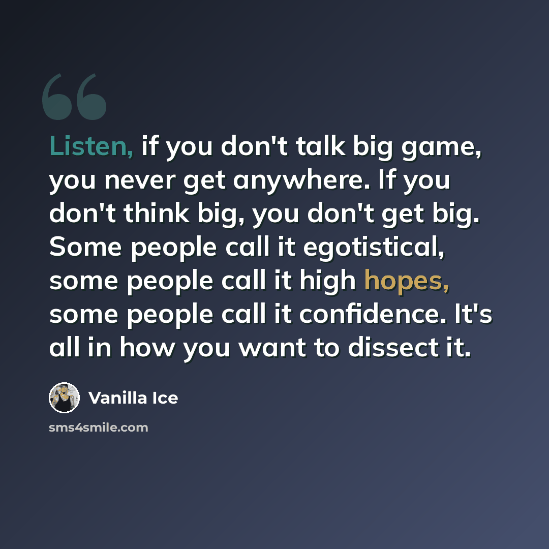 “Listen, if you don't talk big game, you never get anywhere. If you don't think big, you don't get big. Some people call it egotistical, some people call it high hopes, some people call it confidence. It's all in how you want to dissect it.” quote by Vanilla Ice