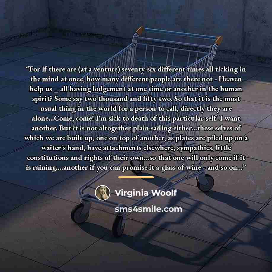 “For if there are (at a venture) seventy-six different times all ticking in the mind at once, how many different people are there not - Heaven help us _ all having lodgement at one time or another in the human spirit? Some say two thousand and fifty two. So that it is the most usual thing in the…” quote by Virginia Woolf