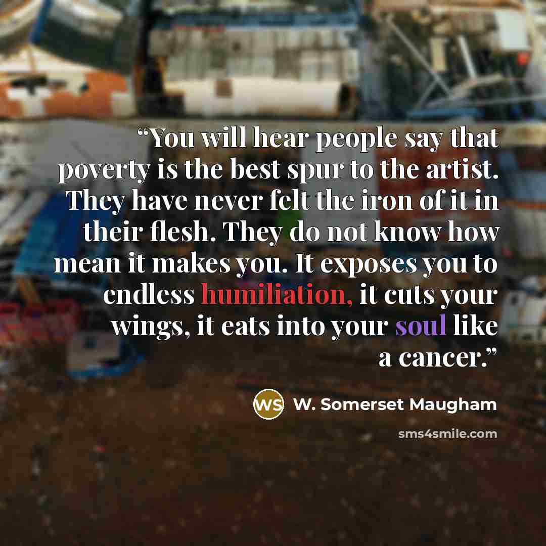 “You will hear people say that poverty is the best spur to the artist. They have never felt the iron of it in their flesh. They do not know how mean it makes you. It exposes you to endless humiliation, it cuts your wings, it eats into your soul like a cancer.” quote by W. Somerset Maugham