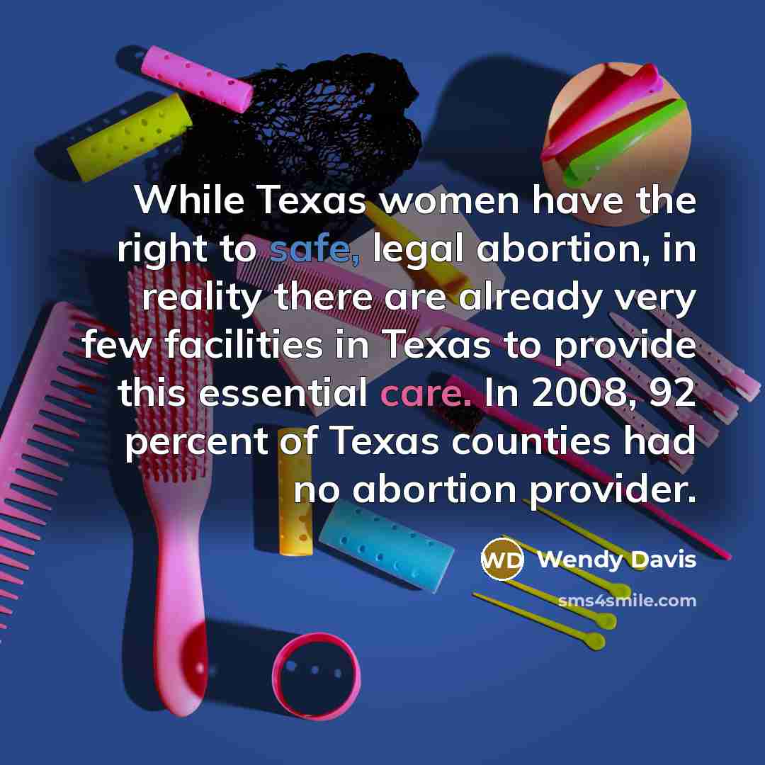 “While Texas women have the right to safe, legal abortion, in reality there are already very few facilities in Texas to provide this essential care. In 2008, 92 percent of Texas counties had no abortion provider.” quote by Wendy Davis
