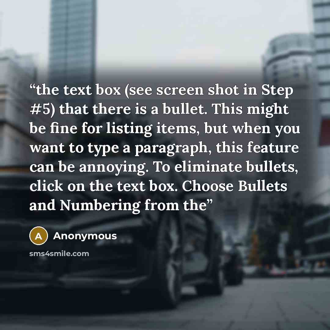 “the text box (see screen shot in Step #5) that there is a bullet. This might be fine for listing items, but when you want to type a paragraph, this feature can be annoying. To eliminate bullets, click on the text box. Choose Bullets and Numbering from the” quote by Anonymous