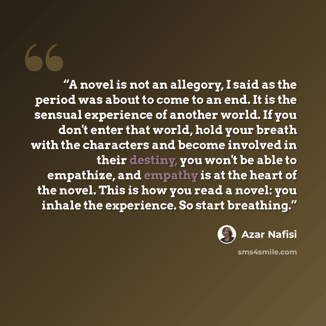 “A novel is not an allegory, I said as the period was about to come to an end. It is the sensual experience of another world. If you don't enter that world, hold your breath with the characters and become involved in their destiny, you won't be able to empathize, and empathy is at the heart of the…” quote by Azar Nafisi