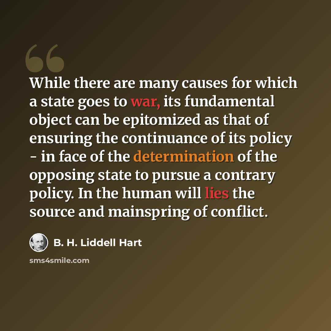 “While there are many causes for which a state goes to war, its fundamental object can be epitomized as that of ensuring the continuance of its policy - in face of the determination of the opposing state to pursue a contrary policy. In the human will lies the source and mainspring of conflict.” quote by B. H. Liddell Hart
