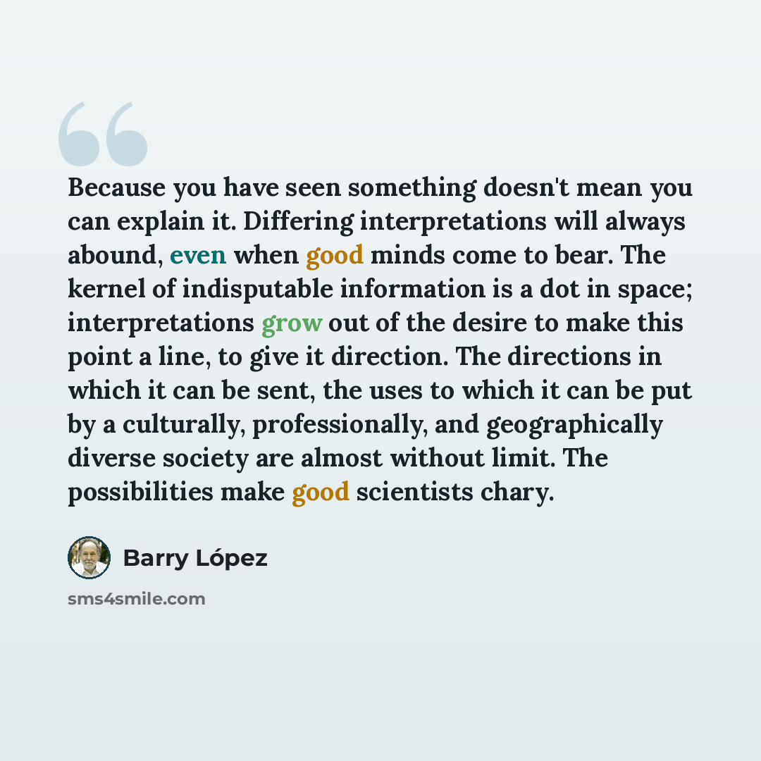 “Because you have seen something doesn't mean you can explain it. Differing interpretations will always abound, even when good minds come to bear. The kernel of indisputable information is a dot in space; interpretations grow out of the desire to make this point a line, to give it direction. The…” quote by Barry Lopez