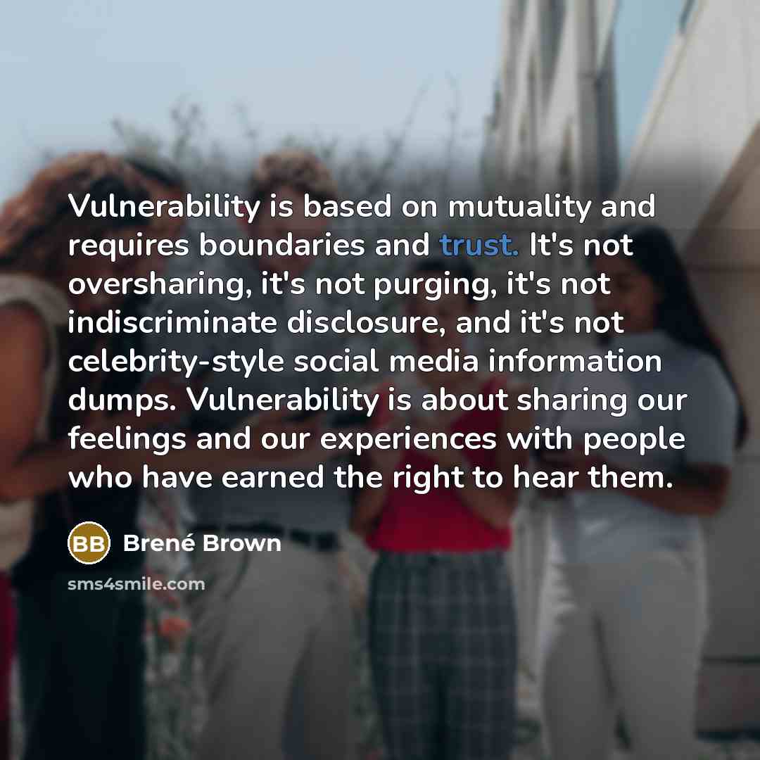 “Vulnerability is based on mutuality and requires boundaries and trust. It's not oversharing, it's not purging, it's not indiscriminate disclosure, and it's not celebrity-style social media information dumps. Vulnerability is about sharing our feelings and our experiences with people who have…” quote by Brené Brown
