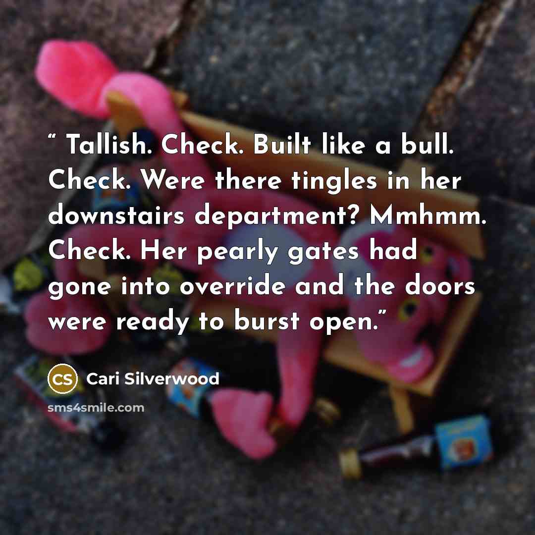 “Tallish. Check. Built like a bull. Check. Were there tingles in her downstairs department? Mmhmm. Check. Her pearly gates had gone into override and the doors were ready to burst open.” quote by Cari Silverwood