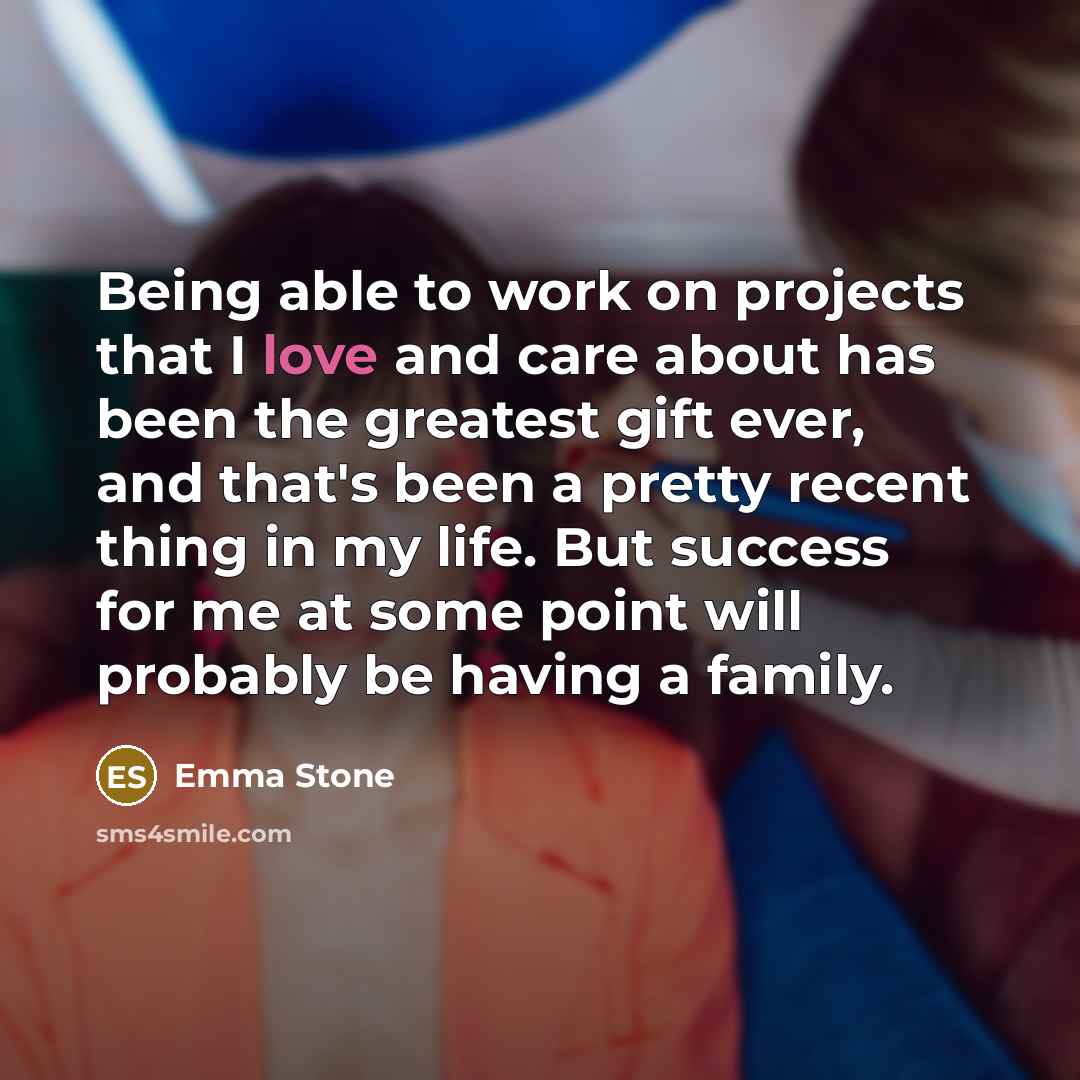 “Being able to work on projects that I love and care about has been the greatest gift ever, and that's been a pretty recent thing in my life. But success for me at some point will probably be having a family.” quote by Emma Stone