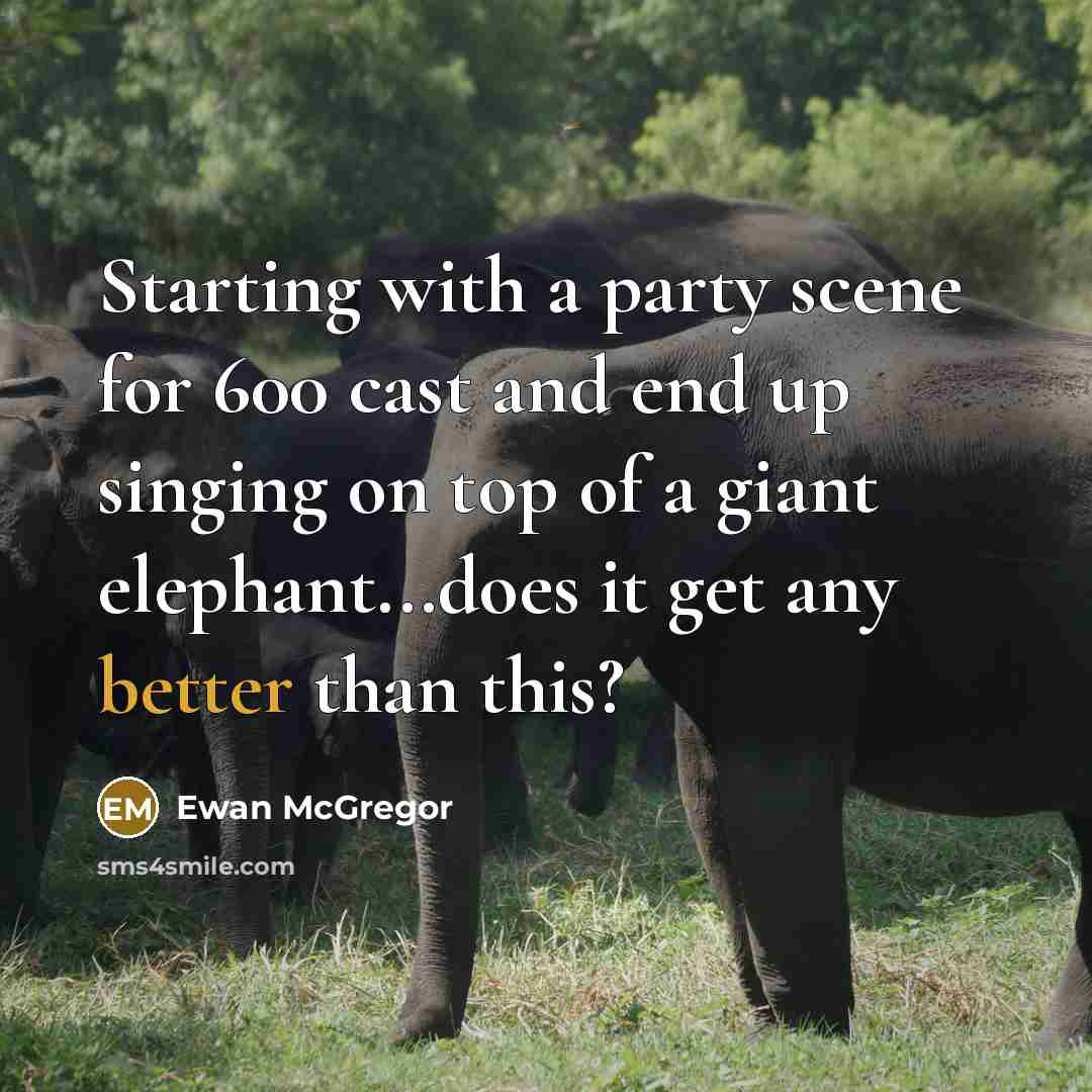 “Starting with a party scene for 600 cast and end up singing on top of a giant elephant...does it get any better than this?” quote by Ewan McGregor