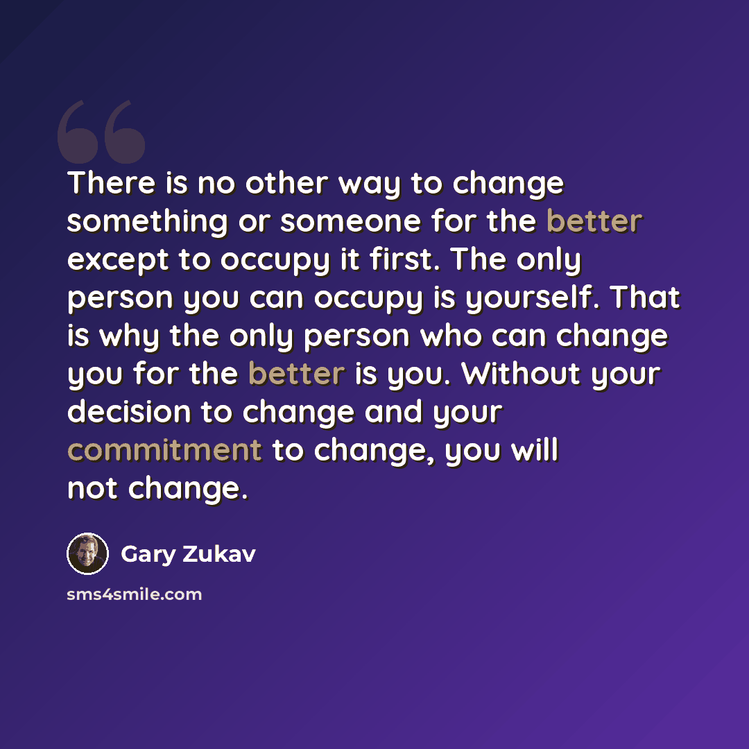 “There is no other way to change something or someone for the better except to occupy it first. The only person you can occupy is yourself. That is why the only person who can change you for the better is you. Without your decision to change and your commitment to change, you will not change.” quote by Gary Zukav