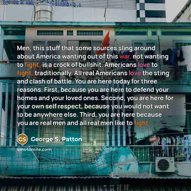 “Men, this stuff that some sources sling around about America wanting out of this war, not wanting to fight, is a crock of bullshit. Americans love to fight, traditionally. All real Americans love the sting and clash of battle. You are here today for three reasons. First, because you are here to…” quote by George S. Patton