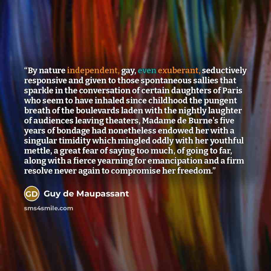 “By nature independent, gay, even exuberant, seductively responsive and given to those spontaneous sallies that sparkle in the conversation of certain daughters of Paris who seem to have inhaled since childhood the pungent breath of the boulevards laden with the nightly laughter of audiences…” quote by Guy de Maupassant