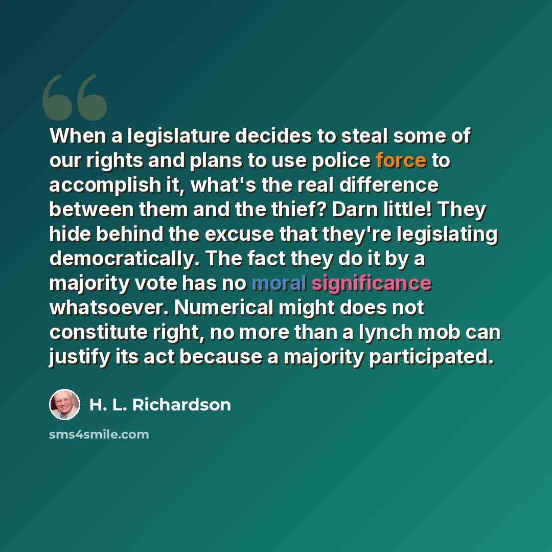 “When a legislature decides to steal some of our rights and plans to use police force to accomplish it, what's the real difference between them and the thief? Darn little! They hide behind the excuse that they're legislating democratically. The fact they do it by a majority vote has no moral…” quote by H. L. Richardson