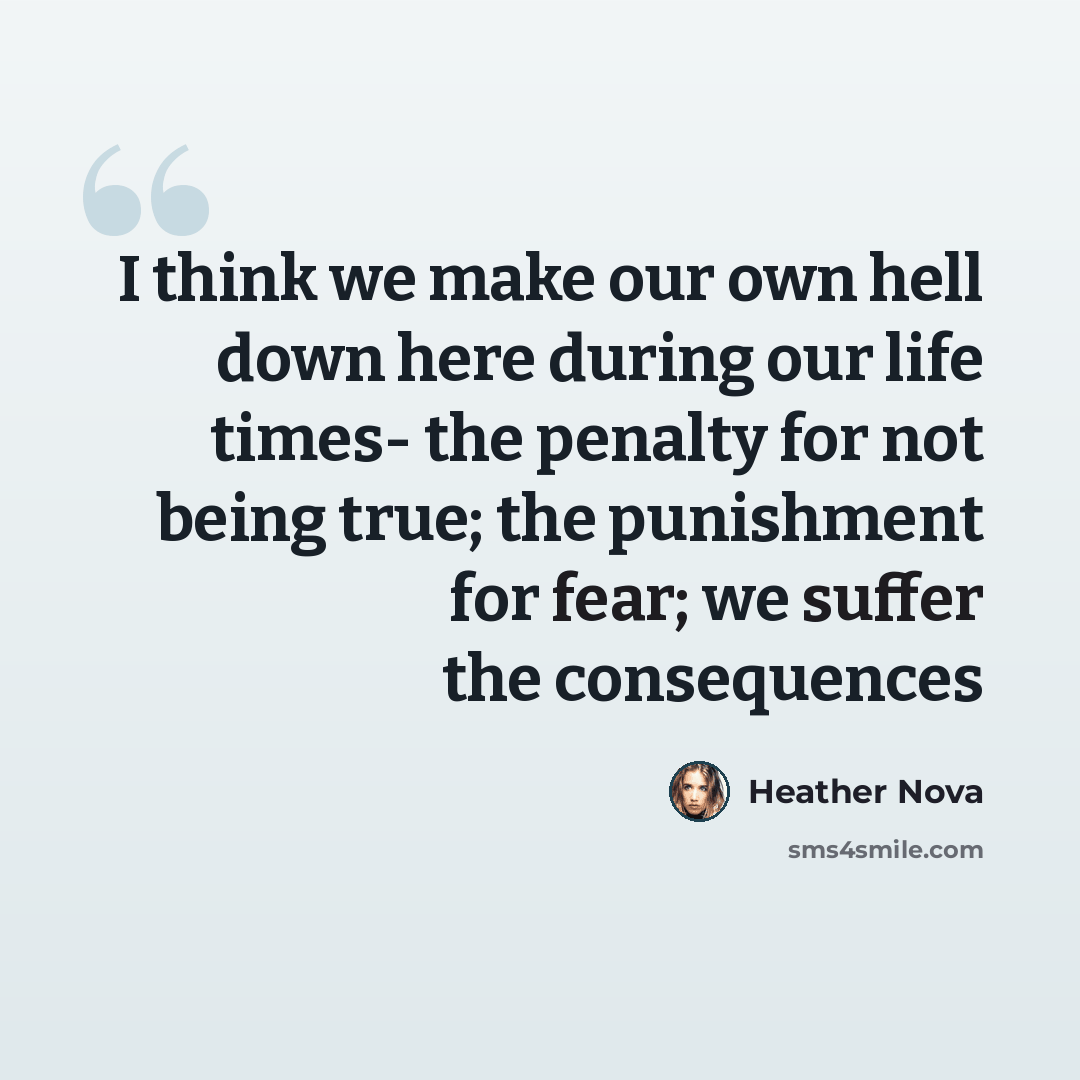 “I think we make our own hell down here during our life times- the penalty for not being true; the punishment for fear; we suffer the consequences” quote by Heather Nova