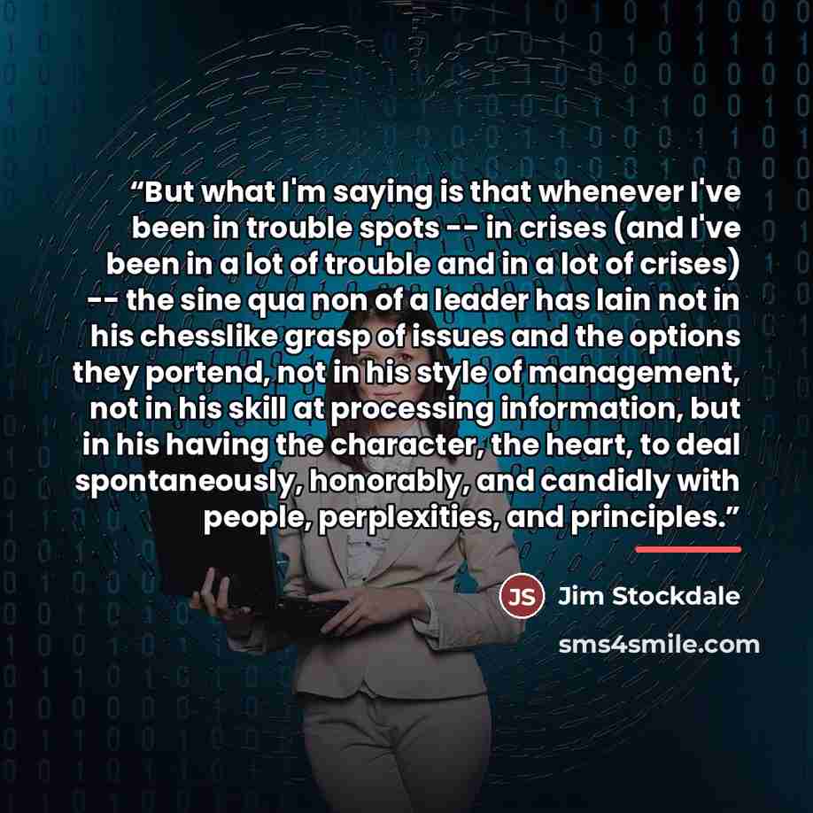 “But what I'm saying is that whenever I've been in trouble spots -- in crises (and I've been in a lot of trouble and in a lot of crises) -- the sine qua non of a leader has lain not in his chesslike grasp of issues and the options they portend, not in his style of management, not in his skill at…” quote by Jim Stockdale